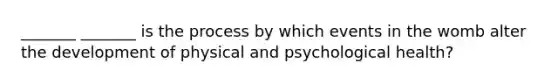 _______ _______ is the process by which events in the womb alter the development of physical and psychological health?