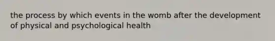 the process by which events in the womb after the development of physical and psychological health