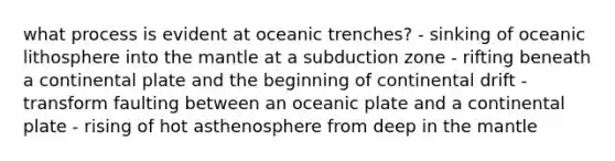 what process is evident at oceanic trenches? - sinking of oceanic lithosphere into <a href='https://www.questionai.com/knowledge/kHR4HOnNY8-the-mantle' class='anchor-knowledge'>the mantle</a> at a subduction zone - rifting beneath a continental plate and the beginning of continental drift - transform faulting between an oceanic plate and a continental plate - rising of hot asthenosphere from deep in the mantle