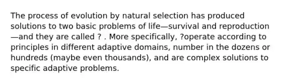 The process of evolution by natural selection has produced solutions to two basic problems of life—survival and reproduction—and they are called ? . More specifically, ?operate according to principles in different adaptive domains, number in the dozens or hundreds (maybe even thousands), and are complex solutions to specific adaptive problems.