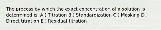 The process by which the exact concentration of a solution is determined is. A.) Titration B.) Standardization C.) Masking D.) Direct titration E.) Residual titration