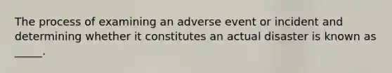 The process of examining an adverse event or incident and determining whether it constitutes an actual disaster is known as _____.