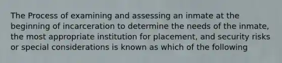 The Process of examining and assessing an inmate at the beginning of incarceration to determine the needs of the inmate, the most appropriate institution for placement, and security risks or special considerations is known as which of the following