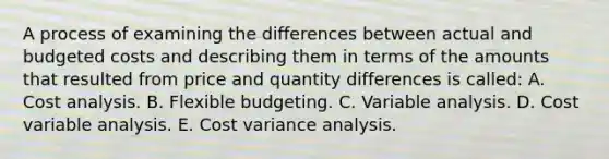 A process of examining the differences between actual and budgeted costs and describing them in terms of the amounts that resulted from price and quantity differences is called: A. Cost analysis. B. Flexible budgeting. C. Variable analysis. D. Cost variable analysis. E. Cost variance analysis.