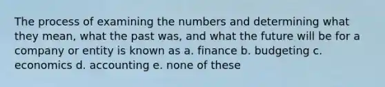 The process of examining the numbers and determining what they mean, what the past was, and what the future will be for a company or entity is known as a. finance b. budgeting c. economics d. accounting e. none of these