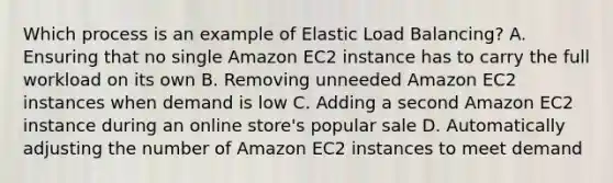 Which process is an example of Elastic Load Balancing? A. Ensuring that no single Amazon EC2 instance has to carry the full workload on its own B. Removing unneeded Amazon EC2 instances when demand is low C. Adding a second Amazon EC2 instance during an online store's popular sale D. Automatically adjusting the number of Amazon EC2 instances to meet demand