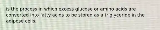 is the process in which excess glucose or amino acids are converted into fatty acids to be stored as a triglyceride in the adipose cells.