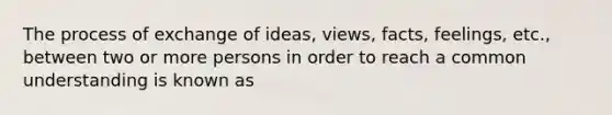 The process of exchange of ideas, views, facts, feelings, etc., between two or more persons in order to reach a common understanding is known as