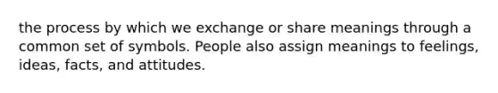 the process by which we exchange or share meanings through a common set of symbols. People also assign meanings to feelings, ideas, facts, and attitudes.