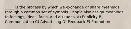 _____ is the process by which we exchange or share meanings through a common set of symbols. People also assign meanings to feelings, ideas, facts, and attitudes. A) Publicity B) Communication C) Advertising D) Feedback E) Promotion