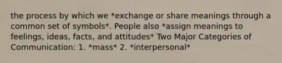 the process by which we *exchange or share meanings through a common set of symbols*. People also *assign meanings to feelings, ideas, facts, and attitudes* Two Major Categories of Communication: 1. *mass* 2. *interpersonal*