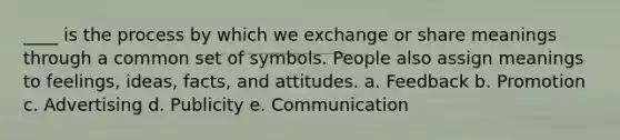 ____ is the process by which we exchange or share meanings through a common set of symbols. People also assign meanings to feelings, ideas, facts, and attitudes. a. Feedback b. Promotion c. Advertising d. Publicity e. Communication