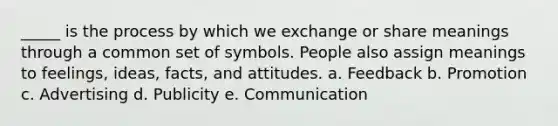 _____ is the process by which we exchange or share meanings through a common set of symbols. People also assign meanings to feelings, ideas, facts, and attitudes. a. Feedback b. Promotion c. Advertising d. Publicity e. Communication