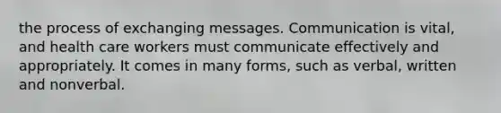 the process of exchanging messages. Communication is vital, and health care workers must communicate effectively and appropriately. It comes in many forms, such as verbal, written and nonverbal.