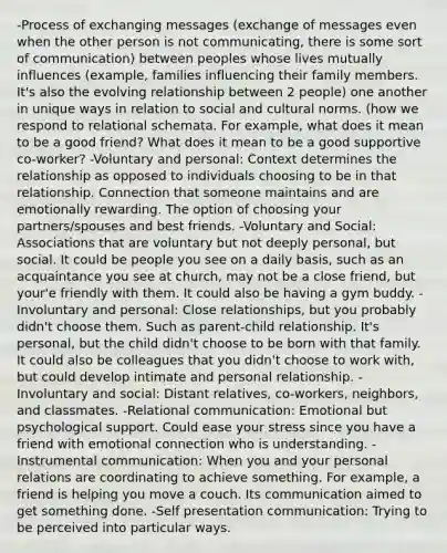 -Process of exchanging messages (exchange of messages even when the other person is not communicating, there is some sort of communication) between peoples whose lives mutually influences (example, families influencing their family members. It's also the evolving relationship between 2 people) one another in unique ways in relation to social and cultural norms. (how we respond to relational schemata. For example, what does it mean to be a good friend? What does it mean to be a good supportive co-worker? -Voluntary and personal: Context determines the relationship as opposed to individuals choosing to be in that relationship. Connection that someone maintains and are emotionally rewarding. The option of choosing your partners/spouses and best friends. -Voluntary and Social: Associations that are voluntary but not deeply personal, but social. It could be people you see on a daily basis, such as an acquaintance you see at church, may not be a close friend, but your'e friendly with them. It could also be having a gym buddy. -Involuntary and personal: Close relationships, but you probably didn't choose them. Such as parent-child relationship. It's personal, but the child didn't choose to be born with that family. It could also be colleagues that you didn't choose to work with, but could develop intimate and personal relationship. -Involuntary and social: Distant relatives, co-workers, neighbors, and classmates. -Relational communication: Emotional but psychological support. Could ease your stress since you have a friend with emotional connection who is understanding. -Instrumental communication: When you and your personal relations are coordinating to achieve something. For example, a friend is helping you move a couch. Its communication aimed to get something done. -Self presentation communication: Trying to be perceived into particular ways.