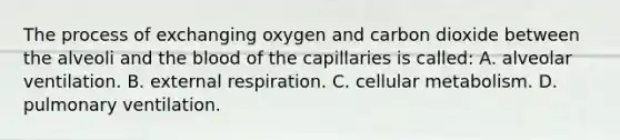 The process of exchanging oxygen and carbon dioxide between the alveoli and the blood of the capillaries is called: A. alveolar ventilation. B. external respiration. C. cellular metabolism. D. pulmonary ventilation.