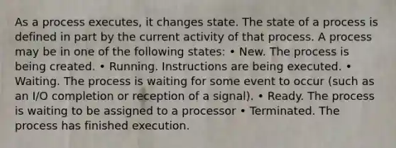 As a process executes, it changes state. The state of a process is defined in part by the current activity of that process. A process may be in one of the following states: • New. The process is being created. • Running. Instructions are being executed. • Waiting. The process is waiting for some event to occur (such as an I/O completion or reception of a signal). • Ready. The process is waiting to be assigned to a processor • Terminated. The process has finished execution.