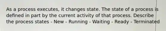 As a process executes, it changes state. The state of a process is deﬁned in part by the current activity of that process. Describe the process states - New - Running - Waiting - Ready - Terminated