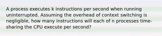 A process executes k instructions per second when running uninterrupted. Assuming the overhead of context switching is negligible, how many instructions will each of n processes time-sharing the CPU execute per second?