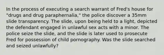 In the process of executing a search warrant of Fred's house for "drugs and drug paraphernalia," the police discover a 35mm slide transparency. The slide, upon being held to a light, depicted the defendant engaged in unlawful sex acts with a minor. The police seize the slide, and the slide is later used to prosecute Fred for possession of child pornography. Was the slide searched and seized unlawfully?