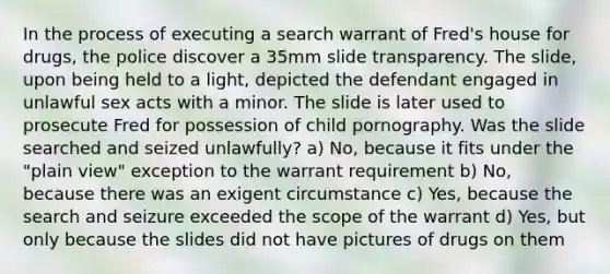 In the process of executing a search warrant of Fred's house for drugs, the police discover a 35mm slide transparency. The slide, upon being held to a light, depicted the defendant engaged in unlawful sex acts with a minor. The slide is later used to prosecute Fred for possession of child pornography. Was the slide searched and seized unlawfully? a) No, because it fits under the "plain view" exception to the warrant requirement b) No, because there was an exigent circumstance c) Yes, because the search and seizure exceeded the scope of the warrant d) Yes, but only because the slides did not have pictures of drugs on them