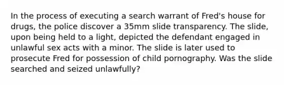 In the process of executing a search warrant of Fred's house for drugs, the police discover a 35mm slide transparency. The slide, upon being held to a light, depicted the defendant engaged in unlawful sex acts with a minor. The slide is later used to prosecute Fred for possession of child pornography. Was the slide searched and seized unlawfully?