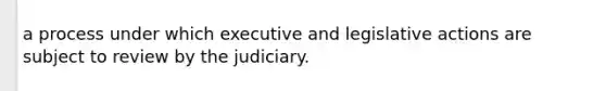 a process under which executive and legislative actions are subject to review by the judiciary.