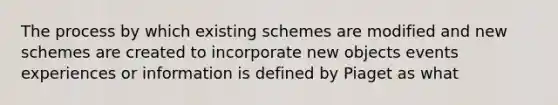 The process by which existing schemes are modified and new schemes are created to incorporate new objects events experiences or information is defined by Piaget as what