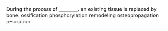 During the process of ________, an existing tissue is replaced by bone. ossification phosphorylation remodeling osteopropagation resorption