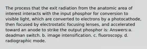 The process that the exit radiation from the anatomic area of interest interacts with the input phosphor for conversion to visible light, which are converted to electrons by a photocathode, then focused by electrostatic focusing lenses, and accelerated toward an anode to strike the output phosphor is: Answers:a. deadman switch. b. image intensification. c. fluoroscopy. d. radiographic mode.