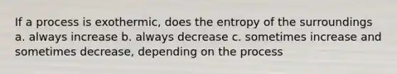 If a process is exothermic, does the entropy of the surroundings a. always increase b. always decrease c. sometimes increase and sometimes decrease, depending on the process