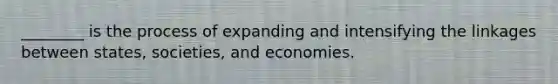 ________ is the process of expanding and intensifying the linkages between states, societies, and economies.