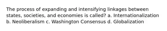 The process of expanding and intensifying linkages between states, societies, and economies is called? a. Internationalization b. Neoliberalism c. Washington Consensus d. Globalization