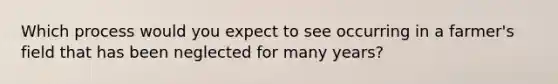 Which process would you expect to see occurring in a farmer's field that has been neglected for many years?