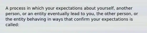 A process in which your expectations about yourself, another person, or an entity eventually lead to you, the other person, or the entity behaving in ways that confirm your expectations is called: