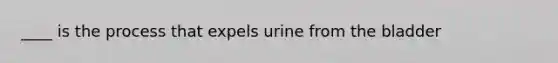 ____ is the process that expels urine from the bladder