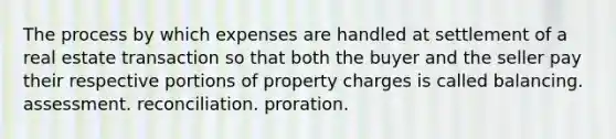 The process by which expenses are handled at settlement of a real estate transaction so that both the buyer and the seller pay their respective portions of property charges is called balancing. assessment. reconciliation. proration.