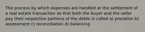 The process by which expenses are handled at the settlement of a real estate transaction so that both the buyer and the seller pay their respective portions of the debts is called a) proration b) assessment c) reconciliation d) balancing