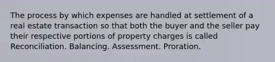 The process by which expenses are handled at settlement of a real estate transaction so that both the buyer and the seller pay their respective portions of property charges is called Reconciliation. Balancing. Assessment. Proration.