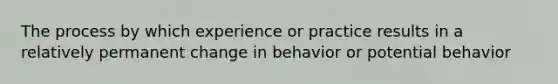 The process by which experience or practice results in a relatively permanent change in behavior or potential behavior