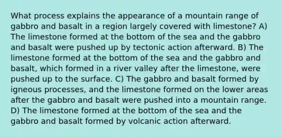 What process explains the appearance of a mountain range of gabbro and basalt in a region largely covered with limestone? A) The limestone formed at the bottom of the sea and the gabbro and basalt were pushed up by tectonic action afterward. B) The limestone formed at the bottom of the sea and the gabbro and basalt, which formed in a river valley after the limestone, were pushed up to the surface. C) The gabbro and basalt formed by igneous processes, and the limestone formed on the lower areas after the gabbro and basalt were pushed into a mountain range. D) The limestone formed at the bottom of the sea and the gabbro and basalt formed by volcanic action afterward.