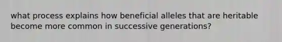 what process explains how beneficial alleles that are heritable become more common in successive generations?