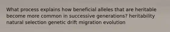 What process explains how beneficial alleles that are heritable become more common in successive generations? heritability natural selection genetic drift migration evolution