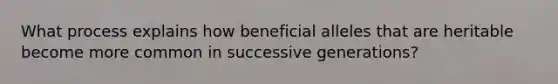 What process explains how beneficial alleles that are heritable become more common in successive generations?