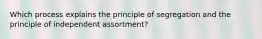 Which process explains the principle of segregation and the principle of independent assortment?