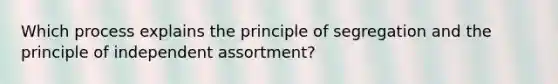 Which process explains the principle of segregation and the principle of independent assortment?