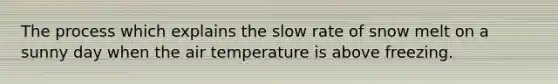 The process which explains the slow rate of snow melt on a sunny day when the air temperature is above freezing.