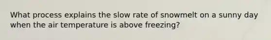 What process explains the slow rate of snowmelt on a sunny day when the air temperature is above freezing?