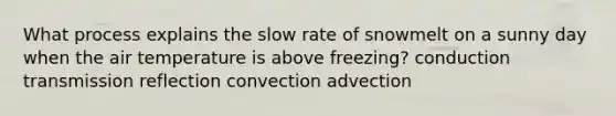 What process explains the slow rate of snowmelt on a sunny day when the air temperature is above freezing? conduction transmission reflection convection advection