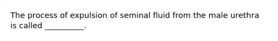 The process of expulsion of seminal fluid from the male urethra is called __________.